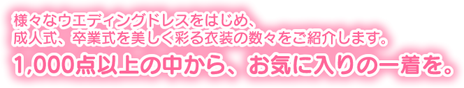 様々なウエディングドレスをはじめ、成人式、卒業式を美しく彩る衣装の数々をご紹介します。1,000点以上の中から、お気に入りの一着を。