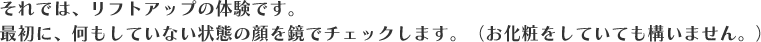 それでは、リフトアップの体験です。最初に、何もしていない状態の顔を鏡でチェックします。(お化粧をしていても構いません。)