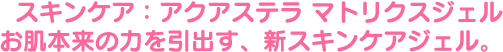 スキンケア:アクアステラ マトリクスジェル「お肌本来の力を引出す、新スキンケアジェル。」